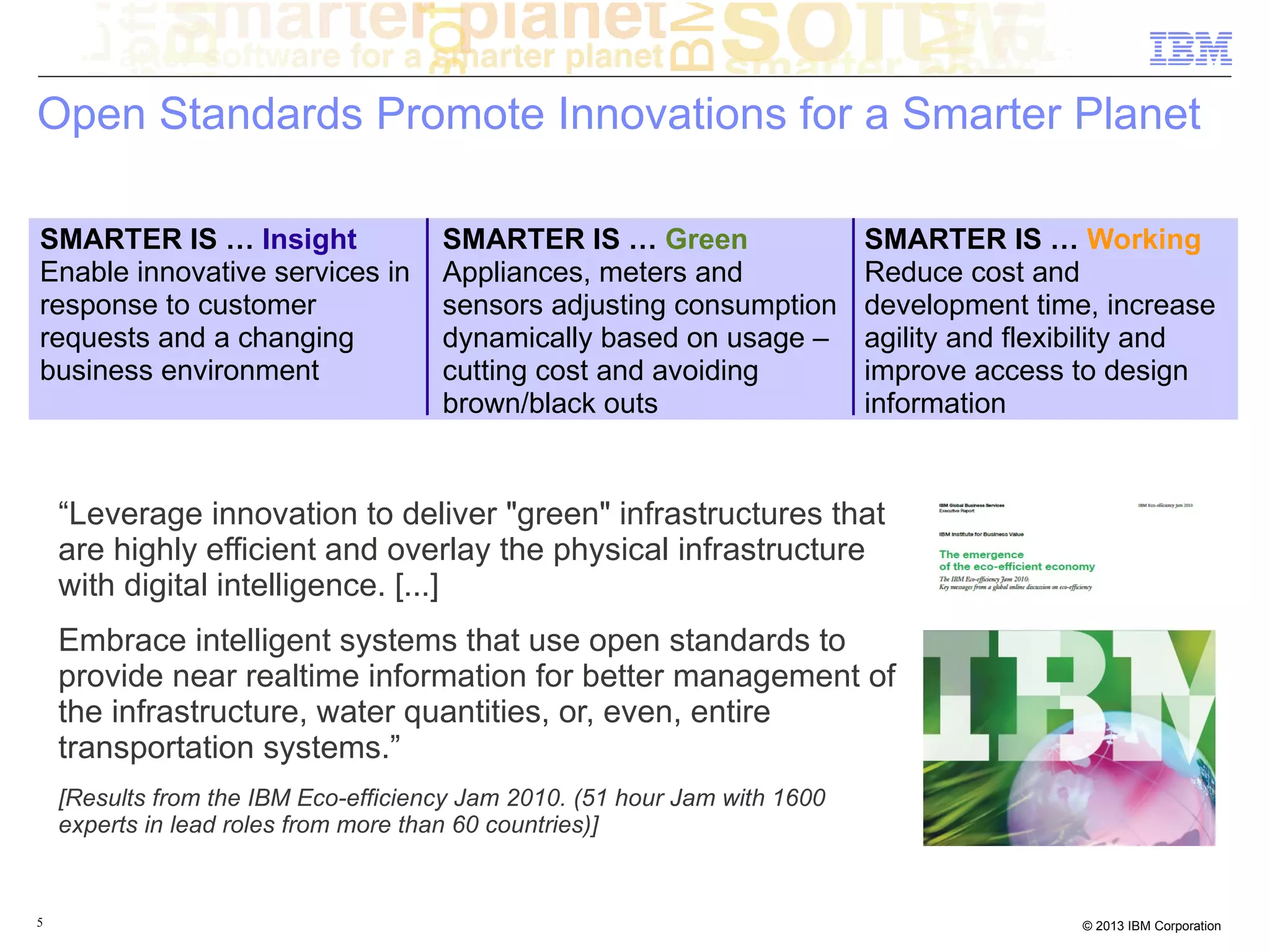 Open Standards Promote Innovations for a Smarter Planet

SMARTER IS … Insight                  SMARTER IS … Green                    SMARTER IS … Working
Enable innovative services in         Appliances, meters and                Reduce cost and
response to customer                  sensors adjusting consumption         development time, increase
requests and a changing               dynamically based on usage –          agility and flexibility and
business environment                  cutting cost and avoiding             improve access to design
                                      brown/black outs                      information


    “Leverage innovation to deliver "green" infrastructures that
    are highly efficient and overlay the physical infrastructure
    with digital intelligence. [...]
    Embrace intelligent systems that use open standards to
    provide near realtime information for better management of
    the infrastructure, water quantities, or, even, entire
    transportation systems.”
    [Results from the IBM Eco-efficiency Jam 2010. (51 hour Jam with 1600
    experts in lead roles from more than 60 countries)]


5                                                                                           © 2013 IBM Corporation
 