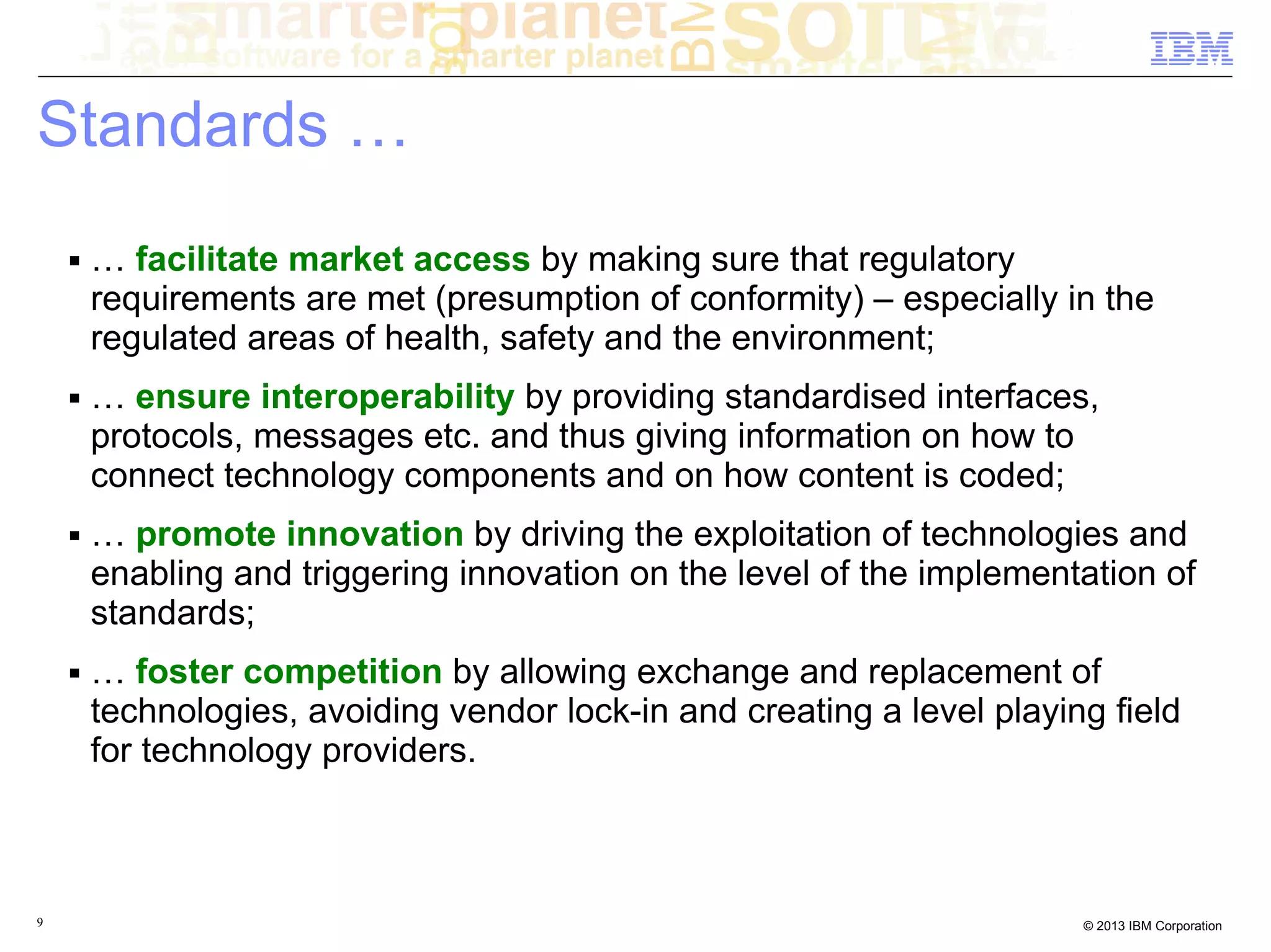 Standards …
    ■   … facilitate market access by making sure that regulatory
        requirements are met (presumption of conformity) – especially in the
        regulated areas of health, safety and the environment;
    ■   … ensure interoperability by providing standardised interfaces,
        protocols, messages etc. and thus giving information on how to
        connect technology components and on how content is coded;
    ■   … promote innovation by driving the exploitation of technologies and
        enabling and triggering innovation on the level of the implementation of
        standards;
    ■   … foster competition by allowing exchange and replacement of
        technologies, avoiding vendor lock-in and creating a level playing field
        for technology providers.



9                                                                        © 2013 IBM Corporation
 