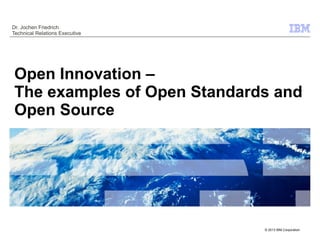 Dr. Jochen Friedrich
Technical Relations Executive




Open Innovation –
The examples of Open Standards and
Open Source




                                © 2013 IBM Corporation
                                     © 2009 IBM Corporation
 