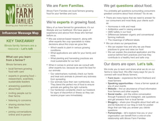 1
We are Farm Families.
Illinois Farm Families are local farmers growing
food for your families and ours.
We’re experts in growing food.
Many of us have farmed for generations; it’s our
lifestyle and our livelihood. We have years of
experience and advice from those who farmed
before us.
• We use science-based research, along with
other experts like crop specialists to make
decisions about the crops we grow like:
• Which seeds to plant in various growing
conditions
• What applications are safe for your family and
mine
• What planting and harvesting practices are
most sustainable for our farm
• When it comes to animal care we consult with
other experts too, because we want the best for
our animals:
• Our veterinarians routinely check our herds
and treat sick animals to prevent any sickness
from spreading
• Our animals have their own nutritionists, too.
They blend the perfect mix of food to ensure
animals are getting the right nutrients
• Our herdsmen constantly check our livestock
for signs of discomfort or illness so they can
receive proper care immediately
We get questions about food.
You probably get questions surrounding consumers
greatest concerns about food choices? So do we.
• There are many topics that we need to answer for
our consumers and most likely your clients such
as:
• Hormones in milk and meat
• Antibiotics used in raising animals
• GMO safety in our food
• Differences between organic and conventional
farming methods
• The meanings of different labels
• We can share our perspectives:
• We can explain how and why we use these
practices to grow and raise our food
• We can explain the practical application and the
science behind farm practices and how they
contribute to a healthy herd and safe crop
.
Our doors are open. Let’s talk.
We invite you to learn and share what we do on our
farms to raise food. We offer many ways for you to
connect with local Illinois farmers.
• Farm tours – experience the farm firsthand and
meet farmers
• Speaking opportunities – have a farmer speak at
any of your events
• Website – find an abundance of food information
from farmers and other experts
• Social media – join the online conversation
through Facebook and Instagram, ask questions
and get answers from a local farmer
• Blogging – share your thoughts about food with us
and be featured on our blog or look for posted
blogs that can help you answer you clients’
questions
• Partnerships – let’s explore how you or your
organization can benefit from a one-on-one
relationship with Illinois Farm Families
What can you learn
from a farmer?
Illinois farmers are:
• local farmers growing
food with care
• experts in growing food –
researchers, scientists,
sustainable leaders
• answering questions
about food
• inviting people out to
their farms
• listening to concerns
• sharing stories from
their farm
• joining conversations
online and in-person
KEY TAKEAWAY
Illinois family farmers are a
resource – Let’s talk
Influencer Message Map
 