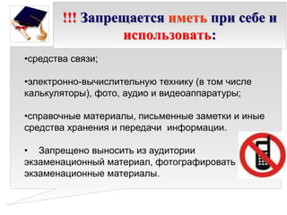 !!! Запрещается иметь при себе и
использовать:
•средства связи;
•электронно-вычислительную технику (в том числе
калькуляторы), фото, аудио и видеоаппаратуры;
•справочные материалы, письменные заметки и иные
средства хранения и передачи информации.
• Запрещено выносить из аудитории
экзаменационный материал, фотографировать
экзаменационные материалы.
 