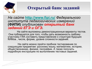 Открытый банк заданий
На сайте http://www.fipi.ru/ Федерального
института педагогических измерений
(ФИПИ) опубликован открытый банк
заданий ЕГЭ и ОГЭ.
На сайте выложены демонстрационные варианты тестов.
Они публикуются для того, чтобы дать возможность любому
участнику ГИА составить представление о структуре будущих
КИМов , числе, форме, уровне сложности заданий.
На сайте можно пройти пробное тестирование по
следующим предметам: русскому языку, математике, истории,
обществознанию, физике, географии. А также получить
подробную инструкцию по выполнению тестовых заданий.
 
