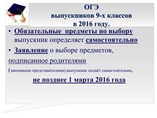 ОГЭ
выпускников 9-х классов
в 2016 году.
• Обязательные предметы по выбору
выпускник определяет самостоятельно
• Заявление о выборе предметов,
подписанное родителями
(законными представителями),выпускник подаёт самостоятельно,
не позднее 1 марта 2016 года
 