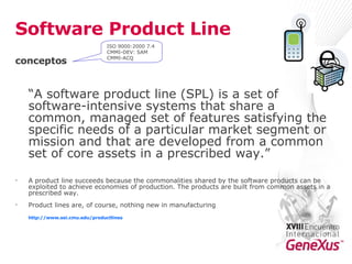 Software Product Line conceptos “ A software product line (SPL) is a set of software-intensive systems that share a common, managed set of features satisfying the specific needs of a particular market segment or mission and that are developed from a common set of core assets in a prescribed way.”  A product line succeeds because the commonalities shared by the software products can be exploited to achieve economies of production. The products are built from common assets in a prescribed way.  Product lines are, of course, nothing new in manufacturing http:// www.sei.cmu.edu / productlines ISO 9000:2000 7.4 CMMI-DEV: SAM CMMI-ACQ 