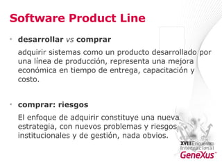 Software Product Line desarrollar  vs  comprar adquirir sistemas como un producto desarrollado por una línea de producción, representa una mejora económica en tiempo de entrega, capacitación y costo. comprar: riesgos El enfoque de adquirir constituye una nueva estrategia, con nuevos problemas y riesgos institucionales y de gestión, nada obvios. 