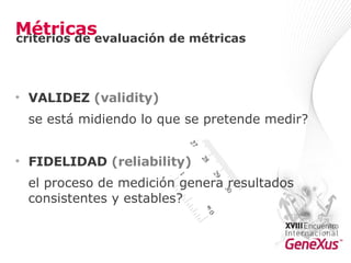 Métricas VALIDEZ  ( validity ) se está midiendo lo que se pretende medir?  FIDELIDAD  ( reliability ) el proceso de medición genera resultados consistentes y estables?  criterios de evaluación de métricas 