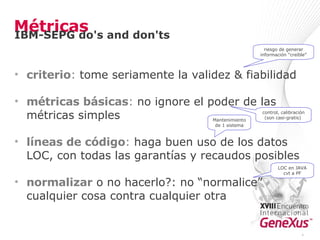 Métricas criterio :  tome seriamente la validez & fiabilidad  métricas básicas :  no ignore el poder de las métricas simples  líneas de código :  haga buen uso de los datos LOC, con todas las garantías y recaudos posibles  normalizar  o no hacerlo?: no “normalice” cualquier cosa contra cualquier otra riesgo de generar información “creíble” control, calibración (son casi-gratis)  LOC en JAVA cvt a PF Mantenimiento de 1 sistema * IBM-SEPG do's and don'ts 