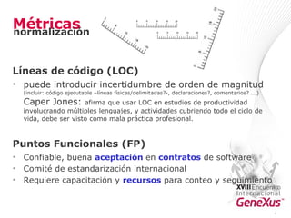 Métricas Líneas de código (LOC) puede introducir incertidumbre de orden de magnitud  (incluir: código ejecutable –líneas físicas/delimitadas?-, declaraciones?, comentarios? ...) Caper Jones:  afirma que usar LOC en estudios de productividad involucrando múltiples lenguajes, y actividades cubriendo todo el ciclo de vida, debe ser visto como mala práctica profesional. Puntos Funcionales (FP) Confiable, buena  aceptación  en  contratos  de software Comité de estandarización internacional Requiere capacitación y  recursos  para conteo y seguimiento * normalización 