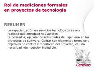 Rol de mediciones formales en proyectos de tecnología RESUMEN   La especialización en servicios tecnológicos es una realidad que introduce hoy actores tercerizados, ejecutando actividades de ingeniería en los proyectos de software. Contar con elementos formales y objetivos de control y monitoreo del proyecto, es una necesidad -de negocio- ineludible.  