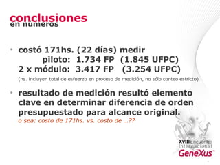 conclusiones costó 171hs. (22 días) medir   piloto:  1.734 FP  (1.845 UFPC) 2 x módulo:  3.417 FP  (3.254 UFPC) (hs. incluyen total de esfuerzo en proceso de medición, no sólo conteo estricto) resultado de medición resultó elemento clave en determinar diferencia de orden presupuestado para alcance original. o sea: costo de 171hs. vs. costo de …?? * en números 
