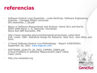 referencias Software Product Lines Essentials - Linda Northrop. Software Engineering Institute - Carnegie Mellon University SPL-essentials_7_08.pdf  Basics in Software Measurement and Analysis -Some Do's and Don'ts SEPG 2006 March 3 -6, Nashville, Tennessee Steve Kan IBM Rochester, MN  http://www.columbia.edu/ccnmtl/projects/qmss/meas_valrel.html Kish, Leslie. 1987. Statistical Design for Research. New York: John Wiley and Sons.  3-Tiered Software Product Line Methodology  - Report #200709261. September 26, 2007.  www.biglever.com SOFTWARE_QUALITY_IN_2002_CAPERS_JONES.pdf Critical Problems in Software Measurement (April 1993) Caper Jones http://es.wikipedia.org * 