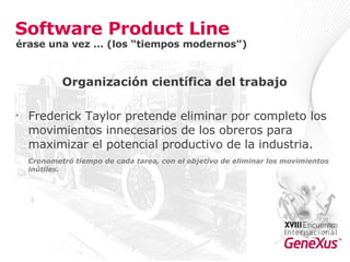 Software Product Line Organización científica del trabajo Frederick Taylor pretende eliminar por completo los movimientos innecesarios de los obreros para maximizar el potencial productivo de la industria. Cronometró tiempo de cada tarea, con el objetivo de eliminar los movimientos inútiles. érase una vez … (los “tiempos modernos”) 