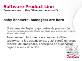 Software Product Line baby boomers: managers are born El sistema de Taylor bajó costos de producción  (incluso se pagaba menos dinero por pieza para que los obreros se diesen más prisa) Para que esto funcionara era imprescindible supervisar a los trabajadores, y así surgió un grupo especial de empleados, encargado de supervisión, organización y dirección. érase una vez … (los “tiempos modernos”) 