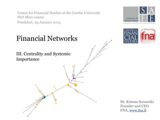 Center for Financial Studies at the Goethe University
PhD Mini-course
Frankfurt, 25 January 2013



Financial Networks

III. Centrality and Systemic
Importance




                                                        Dr. Kimmo Soramäki
                                                        Founder and CEO
                                                        FNA, www.fna.fi
 