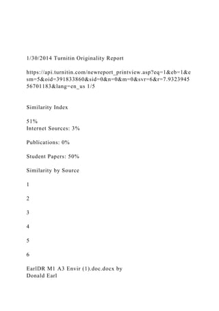 1/30/2014 Turnitin Originality Report
https://api.turnitin.com/newreport_printview.asp?eq=1&eb=1&e
sm=5&oid=391833860&sid=0&n=0&m=0&svr=6&r=7.9323945
56701183&lang=en_us 1/5
Similarity Index
51%
Internet Sources: 3%
Publications: 0%
Student Papers: 50%
Similarity by Source
1
2
3
4
5
6
EarlDR M1 A3 Envir (1).doc.docx by
Donald Earl
 