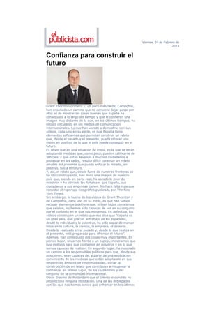 Viernes, 01 de Febrero de
                                                                                   2013


Confianza para construir el
futuro




Grant Thornton primero y, un poco más tarde, Campofrío,
han enseñado un camino que no conviene dejar pasar por
alto: el de mostrar las cosas buenas que España ha
conseguido a lo largo del tiempo y que le confieren una
imagen muy distante de la que, en los últimos tiempos, ha
estado circulando en los medios de comunicación
internacionales. Lo que han venido a demostrar con sus
vídeos, cada uno en su estilo, es que España tiene
elementos suficientes que permiten construir un relato
que, desde el pasado y el presente, pueda ofrecer una
visión en positivo de lo que el país puede conseguir en el
futuro.
Es obvio que en una situación de crisis, en la que se están
adoptando medidas que, como poco, pueden calificarse de
‘difíciles’ y que están llevando a muchos ciudadanos a
protestar en las calles, resulta difícil construir un relato
amable del presente que pueda enfocar la mirada, en
positivo, hacia el futuro.
Y, así, el relato que, desde fuera de nuestras fronteras se
ha ido construyendo, han dado una imagen de nuestro
país que, siendo en parte real, ha sacado lo peor de
nosotros y ha obviado las fortalezas que España, sus
ciudadanos y sus empresas tienen. No hace falta más que
recordar el reportaje fotográfico publicado por The New
York Times.
Sin embargo, lo bueno de los vídeos de Grant Thornton y
de Campofrío, cada uno en su estilo, es que han sabido
recoger elementos positivos que, si bien todos conocemos
que existen, no hemos sido capaces de ver en su conjunto
por el contexto en el que nos movemos. En definitiva, los
vídeos construyen un relato que nos dice que “España es
un gran país, que gracias al trabajo de los españoles,
desde lo individual y lo colectivo, ha sido capaz de marcar
hitos en la cultura, la ciencia, la empresa, el deporte…
Desde lo realizado en el pasado y, desde lo que realiza en
el presente, está preparado para afrontar el futuro”.
Además, han conseguido dos cosas muy importantes. En
primer lugar, situarnos frente a un espejo, mostrarnos que
hay motivos para que confiemos en nosotros y en lo que
somos capaces de realizar. En segundo lugar, ha mostrado
un camino a los responsables políticos para que, desde sus
posiciones, sean capaces de, a partir de una explicación
convincente de las medidas que están adoptando en sus
respectivos ámbitos de responsabilidad, iniciar la
construcción de un relato que contribuya a recuperar la
confianza, en primer lugar, de los ciudadanos y del
conjunto de la comunidad internacional.
Decía Erasmo de Rotterdam que el talento escondido no
proporciona ninguna reputación. Una de las debilidades
con las que nos hemos tenido que enfrentar en los últimos
 