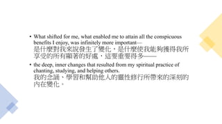 • What shifted for me, what enabled me to attain all the conspicuous
benefits I enjoy, was infinitely more important—
是什麼對我來說發生了變化，是什麼使我能夠獲得我所
享受的所有顯著的好處，這要重要得多——
• the deep, inner changes that resulted from my spiritual practice of
chanting, studying, and helping others.
我的念誦、學習和幫助他人的靈性修行所帶來的深刻的
內在變化。
 