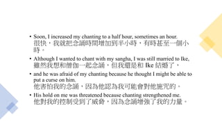 • Soon, I increased my chanting to a half hour, sometimes an hour.
很快，我就把念誦時間增加到半小時，有時甚至一個小
時。
• Although I wanted to chant with my sangha, I was still married to Ike,
雖然我想和僧伽一起念誦，但我還是和 Ike 結婚了，
• and he was afraid of my chanting because he thought I might be able to
put a curse on him.
他害怕我的念誦，因為他認為我可能會對他施咒的。
• His hold on me was threatened because chanting strengthened me.
他對我的控制受到了威脅，因為念誦增強了我的力量。
 