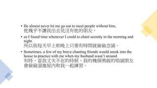 • He almost never let me go out to meet people without him,
他幾乎不讓我出去見沒有他的朋友，
• so I found time whenever I could to chant secretly in the morning and
night.
所以我每天早上和晚上只要有時間就偷偷念誦。
• Sometimes, a few of my brave chanting friends would sneak into the
house to practice with me when my husband wasn’t around.
有時，當我丈夫不在的時候，我的幾個勇敢的唱誦朋友
會偷偷溜進屋內和我一起練習。
 