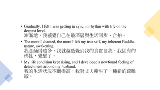 • Gradually, I felt I was getting in sync, in rhythm with life on the
deepest level.
漸漸地，我感覺自己在最深層與生活同步、合拍。
• The more I chanted, the more I felt my true self, my inherent Buddha
nature, awakening.
我念誦得越多，我就越感覺到我的真實自我，我固有的
佛性，覺醒了。
• My life condition kept rising, and I developed a newfound feeling of
detachment around my husband.
我的生活狀況不斷提高，我對丈夫產生了一種新的疏離
感。
 