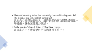 • I became so strong inside that eventually our conflicts began to feel
like a game, like some sort of karmic test.
我的內心變得如此強大，最終我們的衝突開始感覺像一
場遊戲，就像某種業力測試。
• In the midst of chaos, I felt as if I had been reborn.
在混亂之中，我感覺自己彷彿獲得了重生。
 