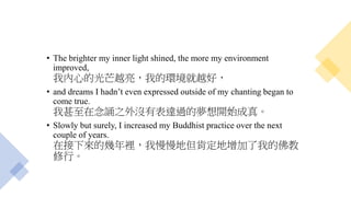 • The brighter my inner light shined, the more my environment
improved,
我內心的光芒越亮，我的環境就越好，
• and dreams I hadn’t even expressed outside of my chanting began to
come true.
我甚至在念誦之外沒有表達過的夢想開始成真。
• Slowly but surely, I increased my Buddhist practice over the next
couple of years.
在接下來的幾年裡，我慢慢地但肯定地增加了我的佛教
修行。
 
