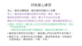 四無量心練習
慈心：願我身體健康。願我懂得照顧自己身體。
悲心：願我接受和懂得面對所有煩惱、痛苦、壓力。
願我對面對所有煩惱、痛苦、壓力不作出任何反應。
願我不作和說出任何傷害自己和他人的話。願我懂得愛惜自己。
o想起一位朋友，關注此人生活中的特定收穫或快樂來源。用以
下的短語來欣喜。
• 願你的幸福和好運不要離開你。願你的好運持續下去。
• 願我接受事物原本的樣子。願我讓人們成為他們本來的樣子。
• 願我不為一切事件的來去所驚動 。願我學會看透一切現象的
生起與滅去。願我開放、平衡、平和。
 