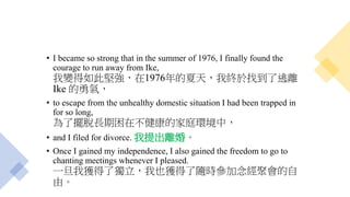 • I became so strong that in the summer of 1976, I finally found the
courage to run away from Ike,
我變得如此堅強，在1976年的夏天，我終於找到了逃離
Ike 的勇氣，
• to escape from the unhealthy domestic situation I had been trapped in
for so long,
為了擺脫長期困在不健康的家庭環境中，
• and I filed for divorce. 我提出離婚。
• Once I gained my independence, I also gained the freedom to go to
chanting meetings whenever I pleased.
一旦我獲得了獨立，我也獲得了隨時參加念經聚會的自
由。
 