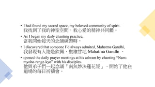 • I had found my sacred space, my beloved community of spirit.
我找到了我的神聖空間，我心愛的精神共同體。
• As I began my daily chanting practice,
當我開始每天的念誦練習時，
• I discovered that someone I’d always admired, Mahatma Gandhi,
我發現有人總是欽佩，聖雄甘地 Mahatma Gandhi ，
• opened the daily prayer meetings at his ashram by chanting “Nam-
myoho-renge-kyo” with his disciples.
他與弟子們一起念誦「南無妙法蓮花經」，開始了他在
道場的每日祈禱會。
 
