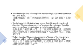 • Nichiren taught that chanting Nam-myoho-renge-kyo is the essence of
the Lotus Sutra.
日蓮教導說，念「南無妙法蓮華經」是《法華經》的精
髓。
• He dedicated his life to teaching people that this simple practice of
chanting “Nam-myoho-renge-kyo” contains the entirety of Buddhist
teachings and can open the door to enlightenment for all.
他畢生致力於教導人們，念「南無妙法蓮華經」這個簡
單的修行包含了全部的佛教教義，可以為所有人打開啟
蒙之門。
• Today, chanting “Nam-myoho-renge-kyo” is one of the best-known
and most widely embraced Buddhist practices around the globe.
如今，念「南無妙法蓮華經」已成為全球最著名、最廣
泛接受的佛教修行之一。
 