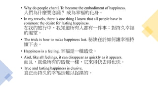 • Why do people chant? To become the embodiment of happiness.
人們為什麼要念誦？ 成為幸福的化身。
• In my travels, there is one thing I know that all people have in
common: the desire for lasting happiness.
在我的旅行中，我知道所有人都有一件事：對持久幸福
的渴望。
• The trick is how to make happiness last. 秘訣在於如何讓幸福持
續下去。
• Happiness is a feeling. 幸福是一種感受。
• And, like all feelings, it can disappear as quickly as it appears.
而且，就像所有的感覺一樣，它來得快去得也快。
• True and lasting happiness is elusive.
真正而持久的幸福是難以捉摸的。
 