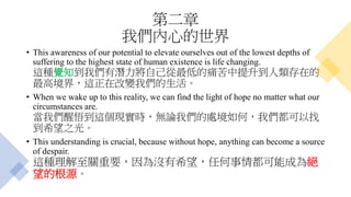 第二章
我們內心的世界
• This awareness of our potential to elevate ourselves out of the lowest depths of
suffering to the highest state of human existence is life changing.
這種覺知到我們有潛力將自己從最低的痛苦中提升到人類存在的
最高境界，這正在改變我們的生活。
• When we wake up to this reality, we can find the light of hope no matter what our
circumstances are.
當我們醒悟到這個現實時，無論我們的處境如何，我們都可以找
到希望之光。
• This understanding is crucial, because without hope, anything can become a source
of despair.
這種理解至關重要，因為沒有希望，任何事情都可能成為絕
望的根源。
 