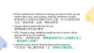 • If these methods aren’t effective at raising your state of mind, you can
explore other ways, such as prayer, chanting, meditation, or study.
如果這些方法無法有效提升你的心態，你可以探索其他
方法，例如祈禱、念誦、禪修或學習。
• Choose whatever path works best for you.
選擇最適合您的道//練習。
• 1973, I began to chant. Buddhism taught me how to access a direct
path upward in my life condition,
1973年， 我開始念誦。 佛教教我如何在人生境遇中走上
一條直接向上的路，
• a spiritual express lane by chanting Nam-myoho-renge-kyo.
可以說是一條心靈快車道，念「南無妙法蓮花經」。
 