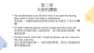 第三章
天使的讚歌
• The transformation in my life from where I was upon first hearing
these words to where I am today is extraordinary.
從我第一次聽到這些話到現在我的生活發生了非凡的轉
變。
• If I hadn’t made the journey myself, it might seem like a fairy tale.
如果我沒有親自踏上這段旅程，這可能看起來就像一個
童話故事。
• Yet that’s exactly what I did—I made my dreams, my own vision of a
fairy tale, come true.
這正是我所做的事——我作我的夢想、我自己對童話故
事的想像成真。
 