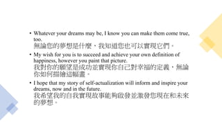 • Whatever your dreams may be, I know you can make them come true,
too.
無論您的夢想是什麼，我知道您也可以實現它們。
• My wish for you is to succeed and achieve your own definition of
happiness, however you paint that picture.
我對你的願望是成功並實現你自己對幸福的定義，無論
你如何描繪這幅畫。
• I hope that my story of self-actualization will inform and inspire your
dreams, now and in the future.
我希望我的自我實現故事能夠啟發並激發您現在和未來
的夢想。
 