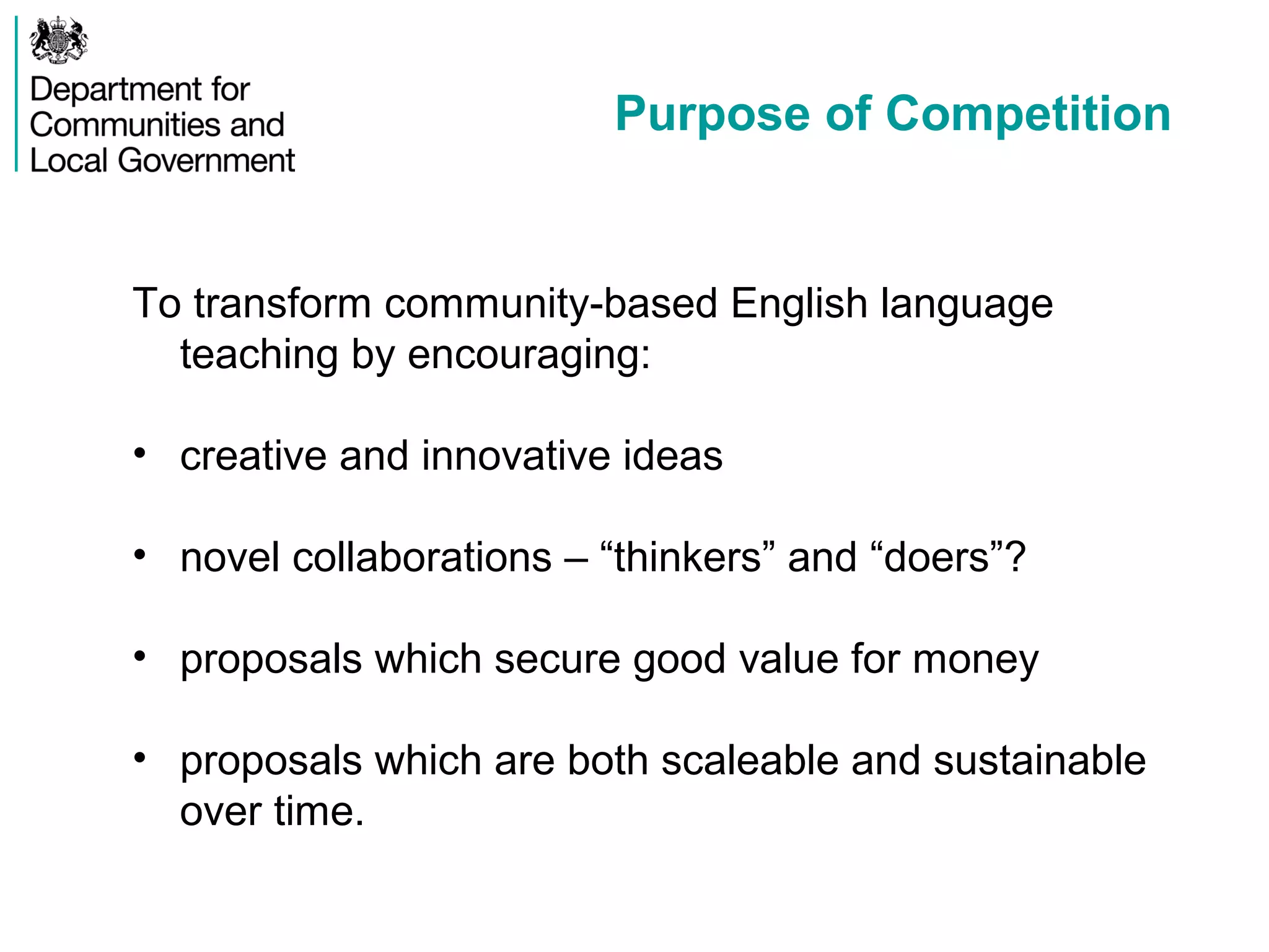 Purpose of Competition
To transform community-based English language
teaching by encouraging:
• creative and innovative ideas
• novel collaborations – “thinkers” and “doers”?
• proposals which secure good value for money
• proposals which are both scaleable and sustainable
over time.