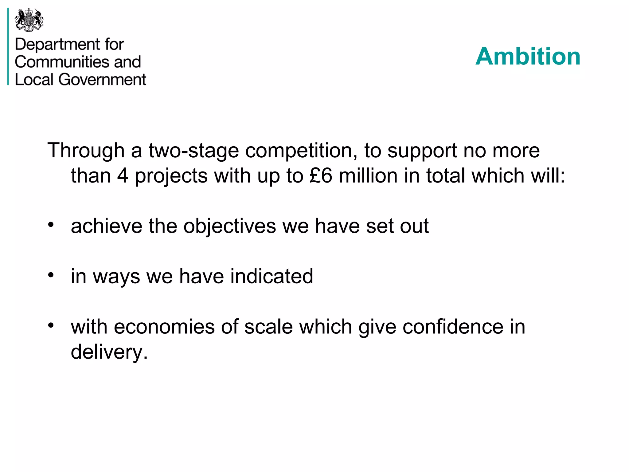 Ambition
Through a two-stage competition, to support no more
than 4 projects with up to £6 million in total which will:
• achieve the objectives we have set out
• in ways we have indicated
• with economies of scale which give confidence in
delivery.