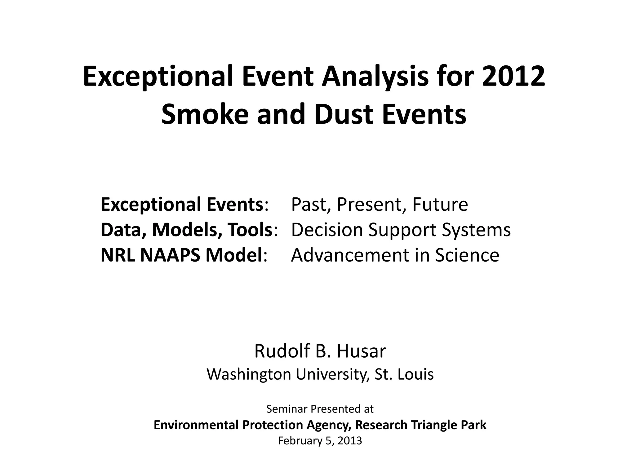 Rudolf B. Husar
Washington University, St. Louis
Seminar Presented at
Environmental Protection Agency, Research Triangle Park
February 5, 2013
Exceptional Event Analysis for 2012
Smoke and Dust Events
Exceptional Events: Past, Present, Future
Data, Models, Tools: Decision Support Systems
NRL NAAPS Model: Advancement in Science
 