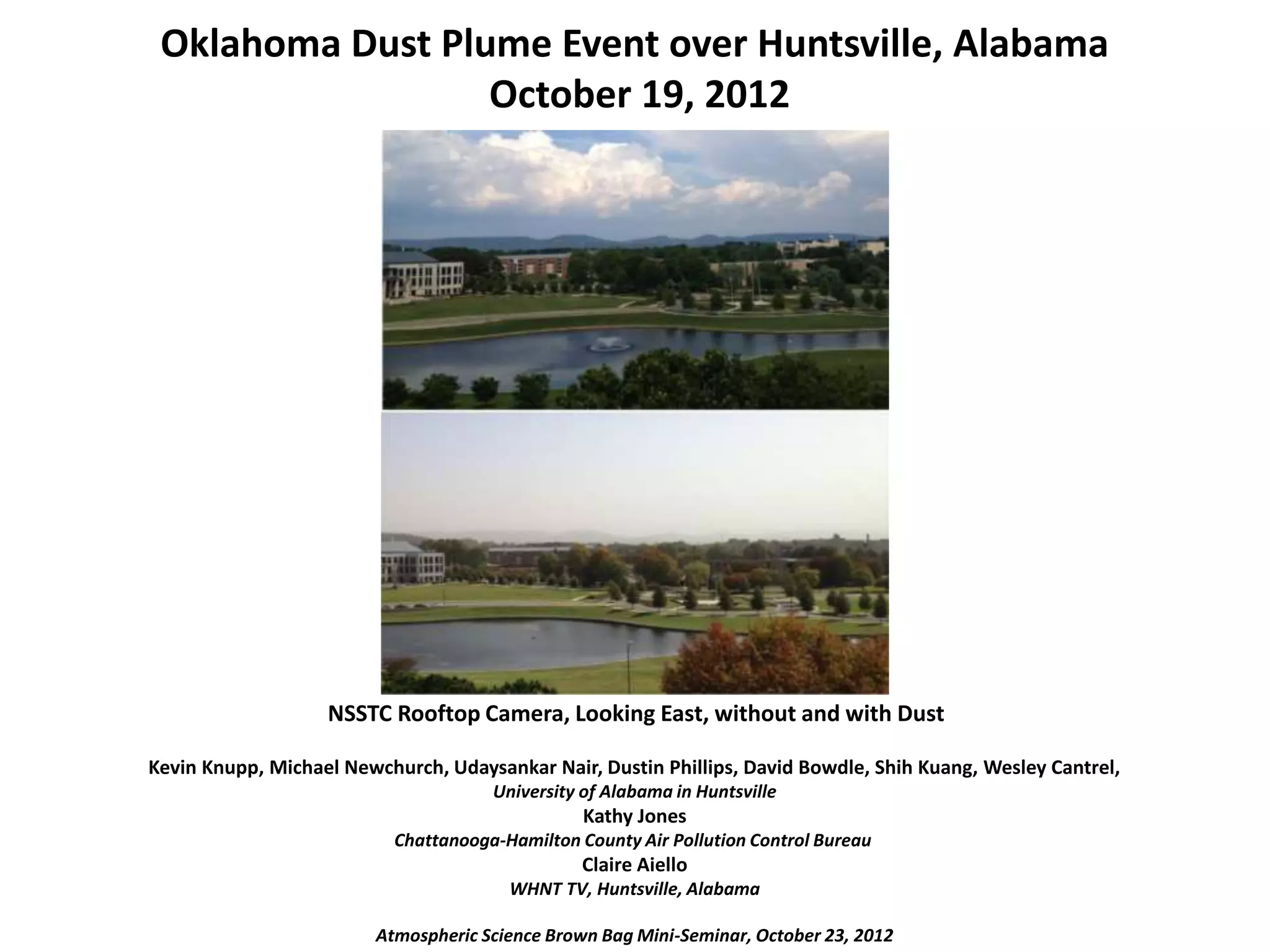 Oklahoma Dust Plume Event over Huntsville, Alabama
October 19, 2012
NSSTC Rooftop Camera, Looking East, without and with Dust
Kevin Knupp, Michael Newchurch, Udaysankar Nair, Dustin Phillips, David Bowdle, Shih Kuang, Wesley Cantrel,
University of Alabama in Huntsville
Kathy Jones
Chattanooga-Hamilton County Air Pollution Control Bureau
Claire Aiello
WHNT TV, Huntsville, Alabama
Atmospheric Science Brown Bag Mini-Seminar, October 23, 2012
 