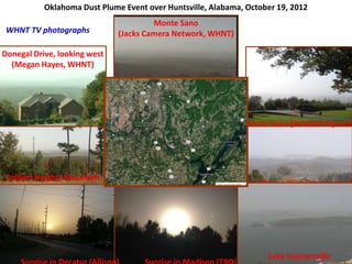 Fort Payne (Kim Pendergrass)
Colbert Heights Mountain
Looking East, (Carter Watkins)
Lake Guntersville
Monte Sano (Rebekah Bynum)
Donegal Drive, looking west
(Megan Hayes, WHNT)
WHNT TV photographs
Monte Sano
(Jacks Camera Network, WHNT)
Oklahoma Dust Plume Event over Huntsville, Alabama, October 19, 2012
 