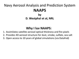 Navy Aerosol Analysis and Prediction System
NAAPS
by
D. Westphal et al, NRL
Why I luv NAAPS:
1. Assimilates satellite aerosol optical thickness and fire pixels
2. Provides 4D aerosol structure for dust, smoke, sulfate, sea salt
3. Open access to 10 years of global simulations (via DataFed)
 