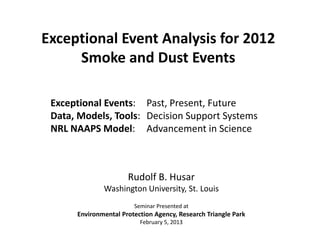 Rudolf B. Husar
Washington University, St. Louis
Seminar Presented at
Environmental Protection Agency, Research Triangle Park
February 5, 2013
Exceptional Event Analysis for 2012
Smoke and Dust Events
Exceptional Events: Past, Present, Future
Data, Models, Tools: Decision Support Systems
NRL NAAPS Model: Advancement in Science
 
