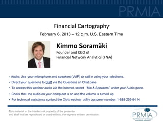 Financial Cartography
                         February 6, 2013 – 12 p.m. U.S. Eastern Time


                                       Kimmo Soramäki
                                       Founder and CEO of
                                       Financial Network Analytics (FNA)



•   Audio: Use your microphone and speakers (VoIP) or call in using your telephone.
• Direct your questions to Staff via the Questions or Chat pane.
• To access this webinar audio via the internet, select “Mic & Speakers” under your Audio pane.
• Check that the audio on your computer is on and the volume is turned up.
• For technical assistance contact the Citrix webinar utility customer number: 1-888-259-8414


This material is the intellectual property of the presenter
and shall not be reproduced or used without the express written permission .
 