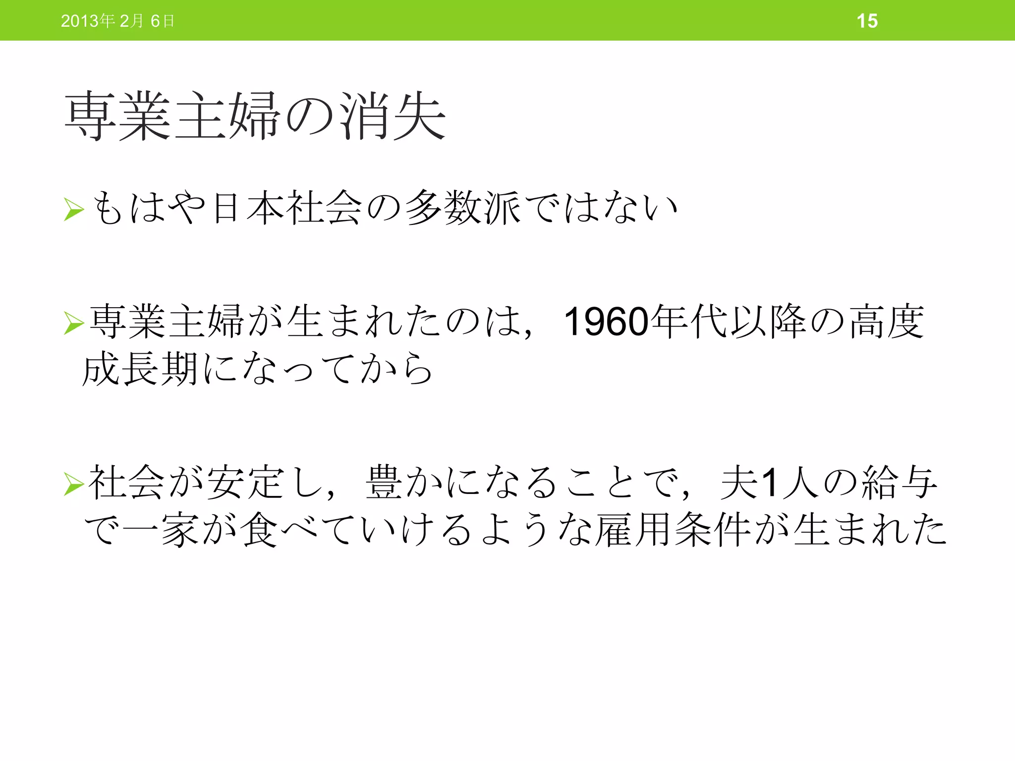 2013年 2月 6日           15




専業主婦の消失
もはや日本社会の多数派ではない


専業主婦が生まれたのは，1960年代以降の高度
 成長期になってから

社会が安定し，豊かになることで，夫1人の給与
 で一家が食べていけるような雇用条件が生まれた
 