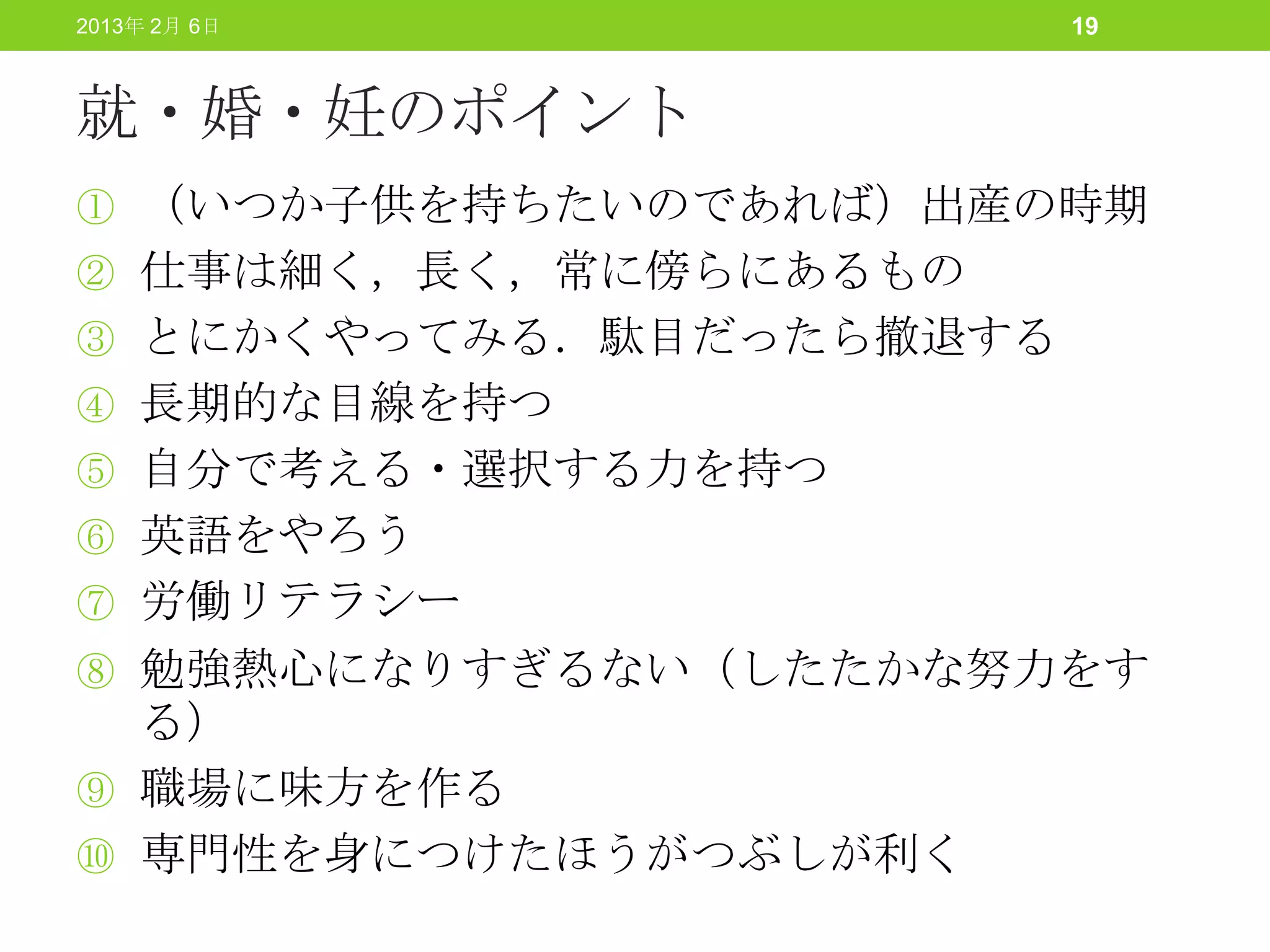 2013年 2月 6日              19



就・婚・妊のポイント
① （いつか子供を持ちたいのであれば）出産の時期
② 仕事は細く，長く，常に傍らにあるもの
③ とにかくやってみる．駄目だったら撤退する
④ 長期的な目線を持つ
⑤ 自分で考える・選択する力を持つ
⑥ 英語をやろう
⑦ 労働リテラシー
⑧ 勉強熱心になりすぎるない（したたかな努力をす
  る）
⑨ 職場に味方を作る
⑩ 専門性を身につけたほうがつぶしが利く
 