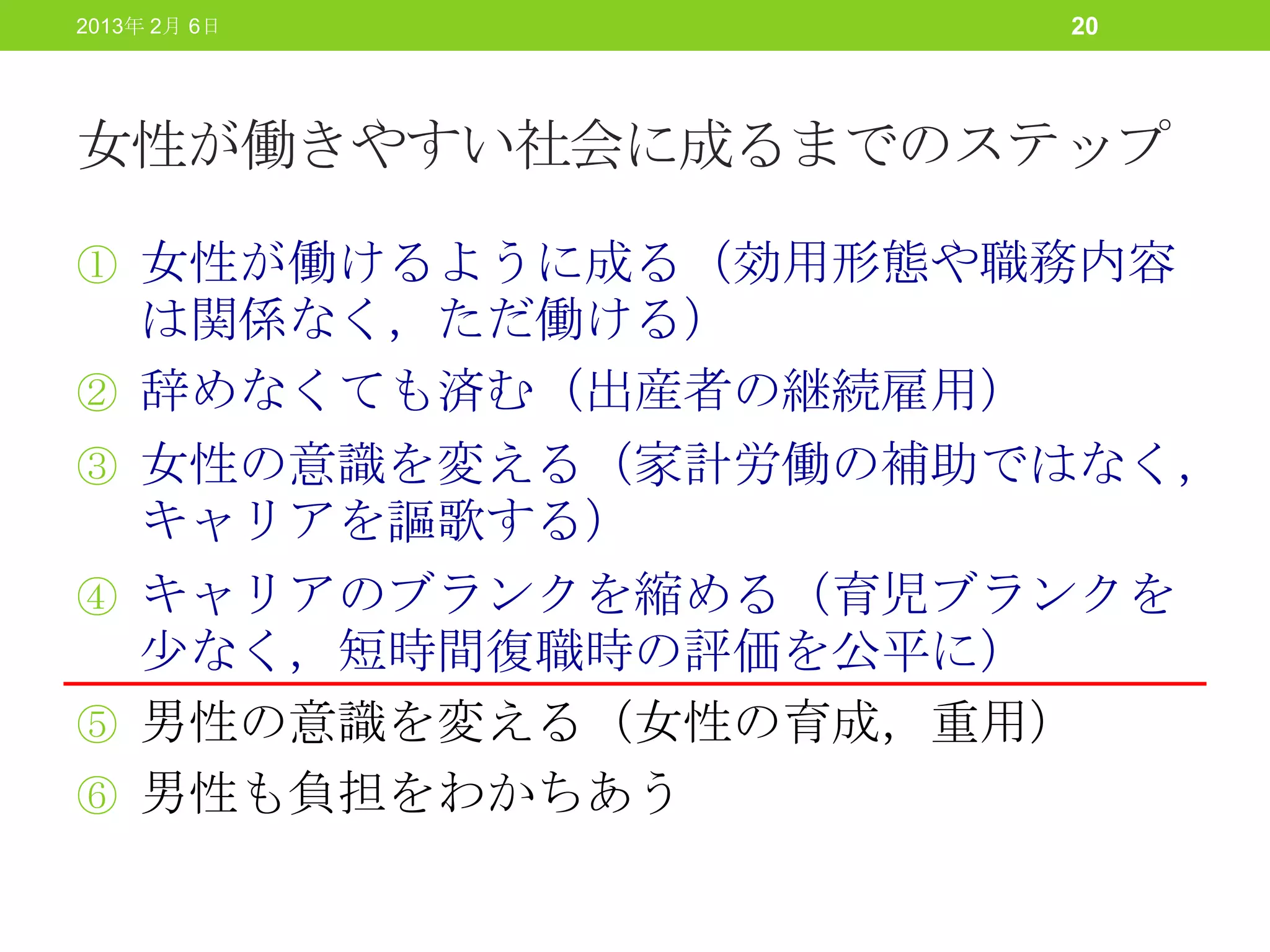 2013年 2月 6日           20




女性が働きやすい社会に成るまでのステップ

① 女性が働けるように成る（効用形態や職務内容
    は関係なく，ただ働ける）
②   辞めなくても済む（出産者の継続雇用）
③   女性の意識を変える（家計労働の補助ではなく，
    キャリアを謳歌する）
④   キャリアのブランクを縮める（育児ブランクを
    少なく，短時間復職時の評価を公平に）
⑤   男性の意識を変える（女性の育成，重用）
⑥   男性も負担をわかちあう
 