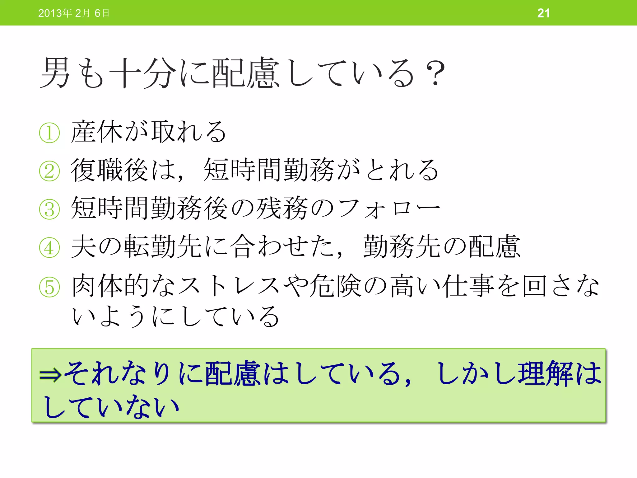 2013年 2月 6日           21




男も十分に配慮している？
① 産休が取れる
② 復職後は，短時間勤務がとれる
③ 短時間勤務後の残務のフォロー
④ 夫の転勤先に合わせた，勤務先の配慮
⑤ 肉体的なストレスや危険の高い仕事を回さな
    いようにしている

 それなりに配慮はしている，しかし理解は
していない
 