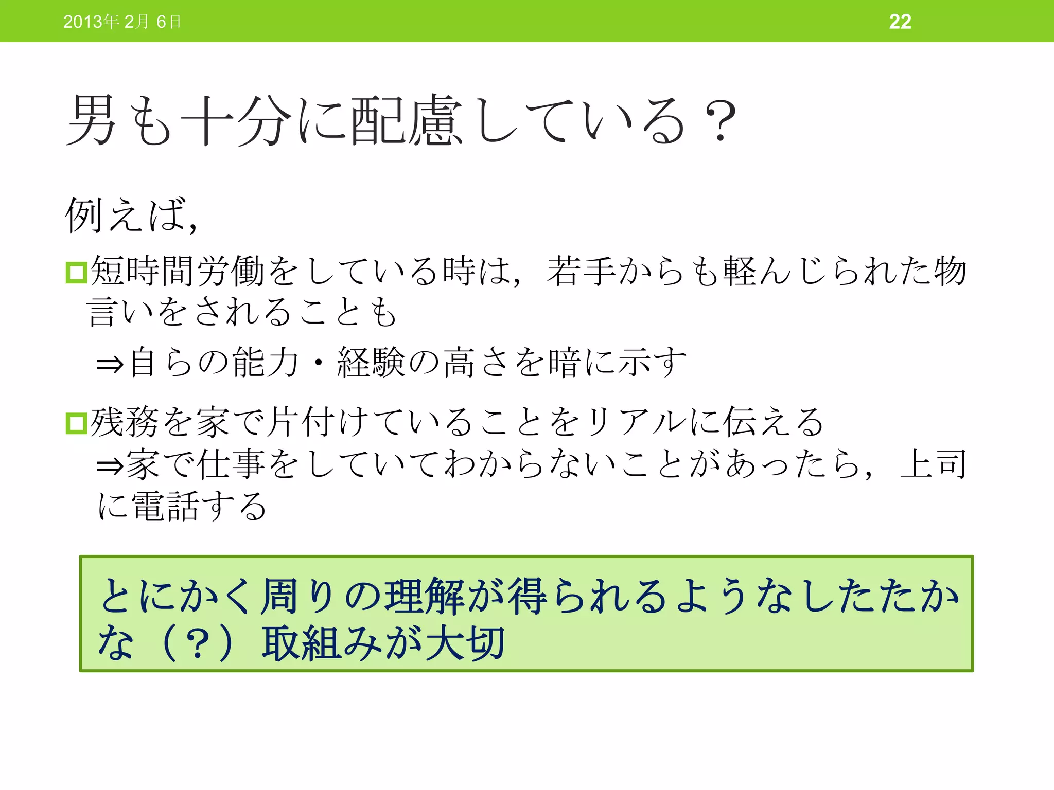 2013年 2月 6日              22




男も十分に配慮している？
例えば，
短時間労働をしている時は，若手からも軽んじられた物
 言いをされることも
 ⇒自らの能力・経験の高さを暗に示す
残務を家で片付けていることをリアルに伝える
  ⇒家で仕事をしていてわからないことがあったら，上司
  に電話する

  とにかく周りの理解が得られるようなしたたか
  な（？）取組みが大切
 