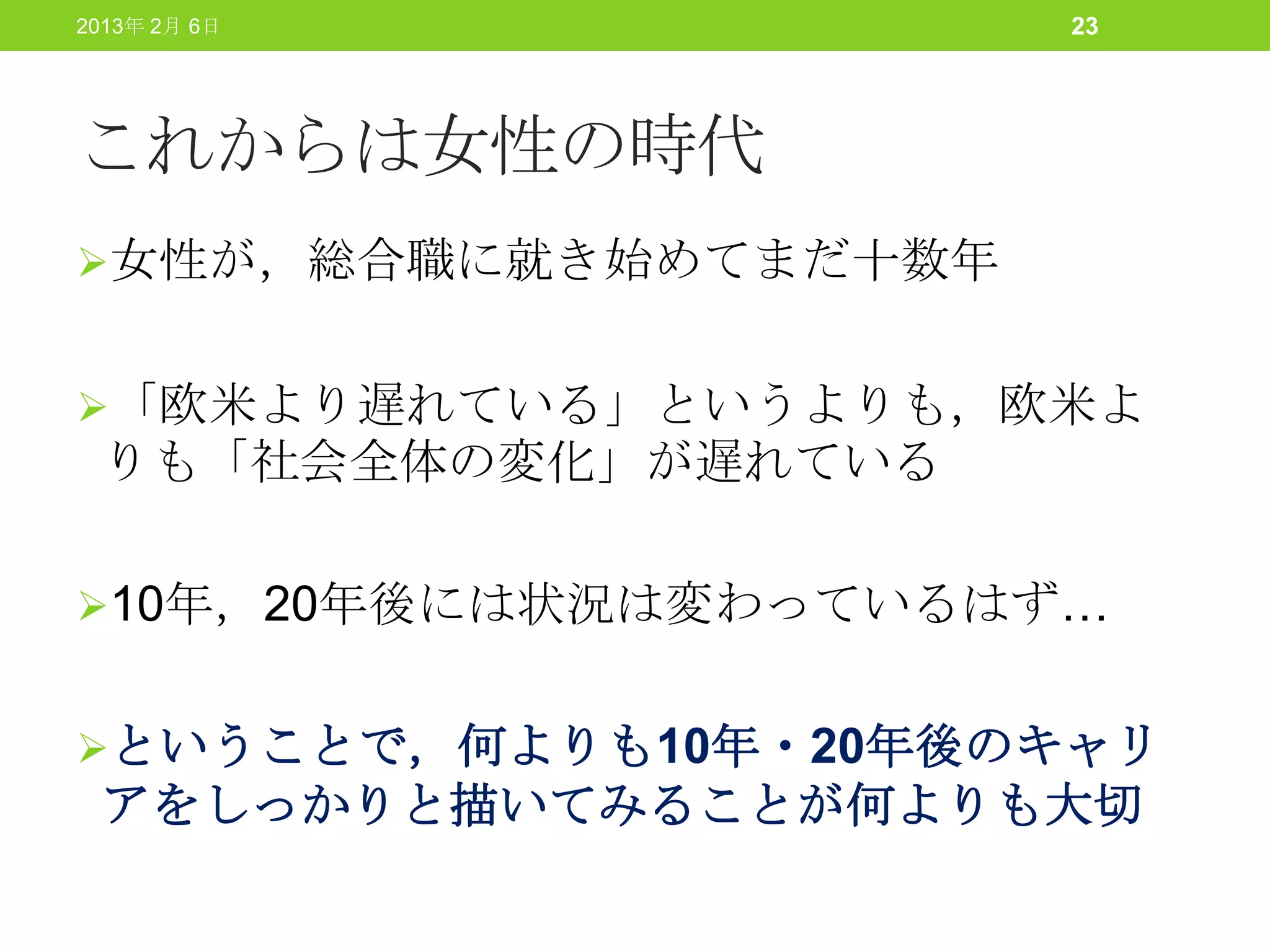 2013年 2月 6日           23




これからは女性の時代
女性が，総合職に就き始めてまだ十数年


「欧米より遅れている」というよりも，欧米よ
 りも「社会全体の変化」が遅れている

10年，20年後には状況は変わっているはず…


ということで，何よりも10年・20年後のキャリ
 アをしっかりと描いてみることが何よりも大切
 