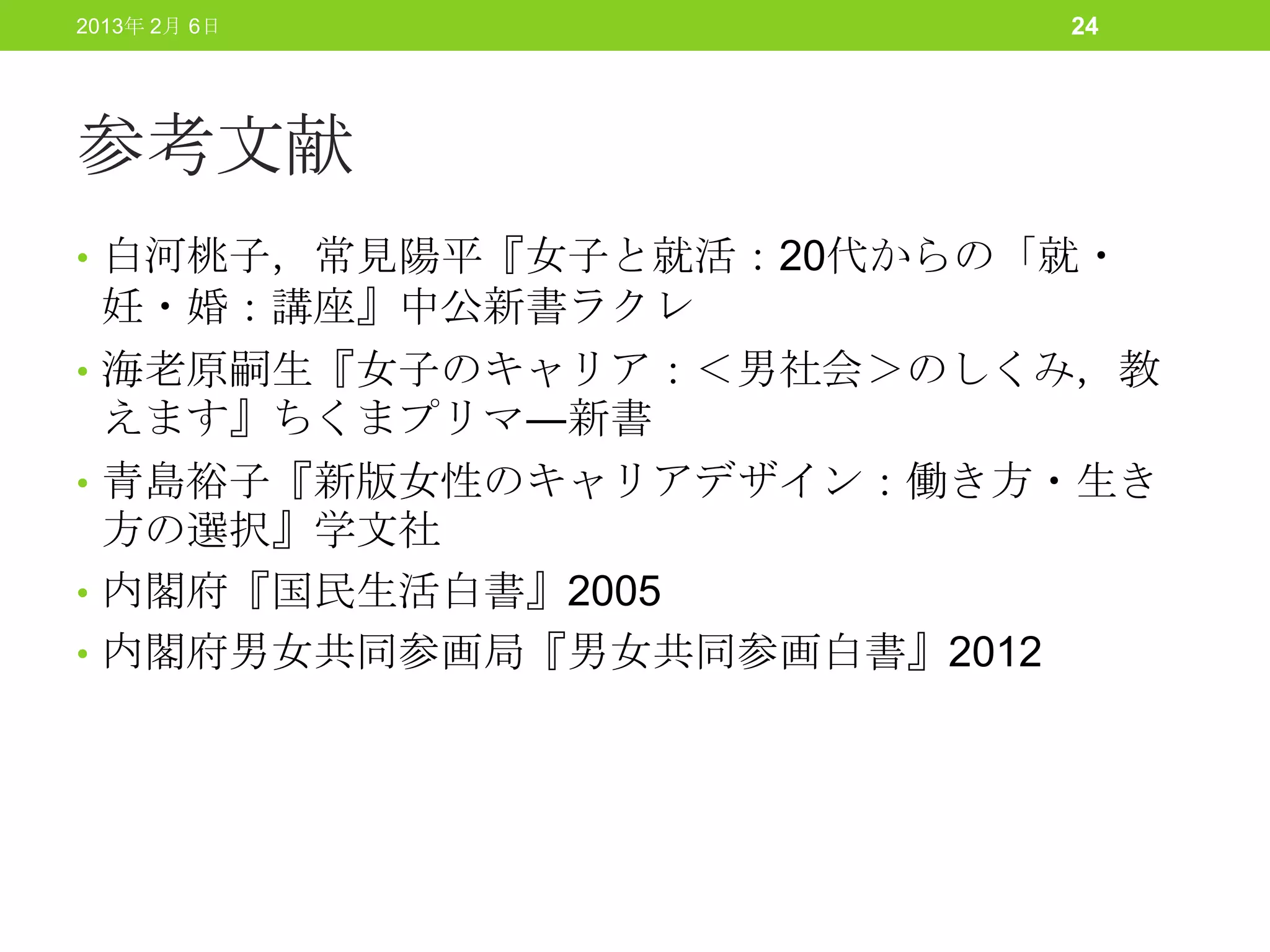 2013年 2月 6日               24




参考文献
• 白河桃子，常見陽平『女子と就活：20代からの「就・
    妊・婚：講座』中公新書ラクレ
•   海老原嗣生『女子のキャリア：＜男社会＞のしくみ，教
    えます』ちくまプリマ―新書
•   青島裕子『新版女性のキャリアデザイン：働き方・生き
    方の選択』学文社
•   内閣府『国民生活白書』2005
•   内閣府男女共同参画局『男女共同参画白書』2012
 